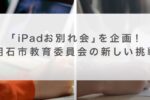 【動画】「iPadお別れ会」を企画！明石市教育委員会の新しい挑戦